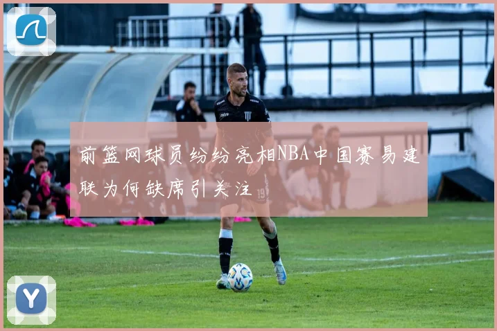 前篮网球员纷纷亮相NBA中国赛易建联为何缺席引关注