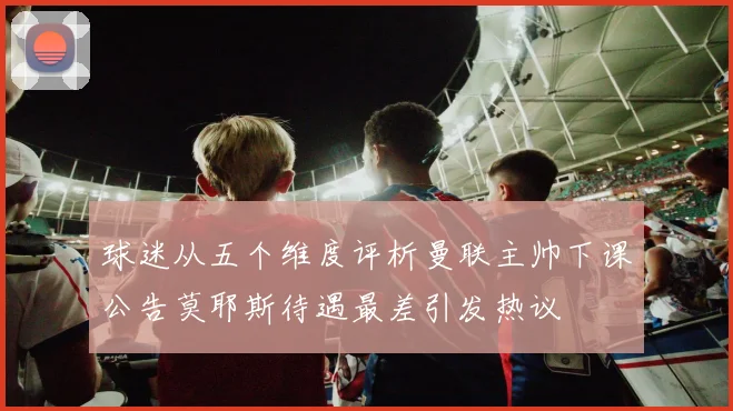 球迷从五个维度评析曼联主帅下课公告莫耶斯待遇最差引发热议