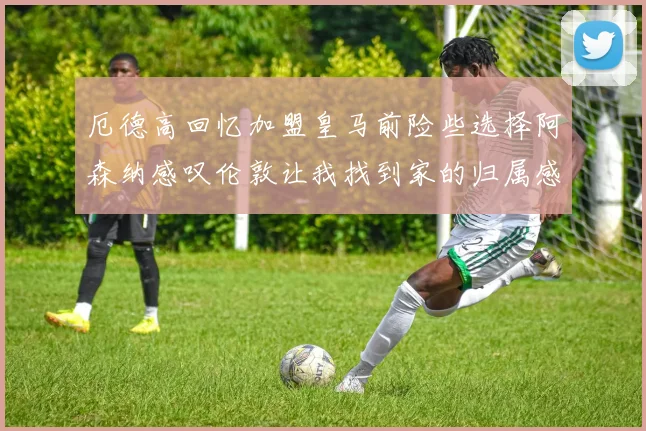 厄德高回忆加盟皇马前险些选择阿森纳感叹伦敦让我找到家的归属感