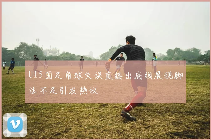 U15国足角球失误直接出底线展现脚法不足引发热议