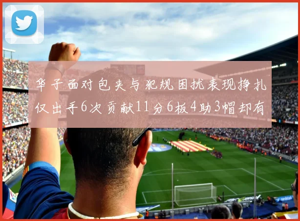 华子面对包夹与犯规困扰表现挣扎仅出手6次贡献11分6板4助3帽却有8次失误