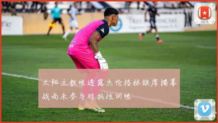 太阳主教练透露杰伦格林缺席揭幕战尚未参与对抗性训练