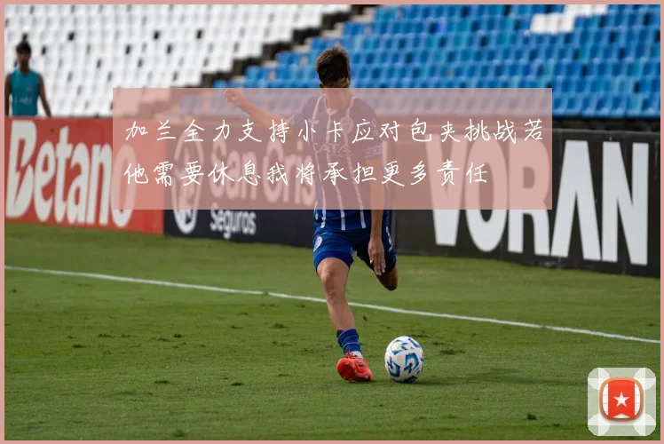 加兰全力支持小卡应对包夹挑战若他需要休息我将承担更多责任