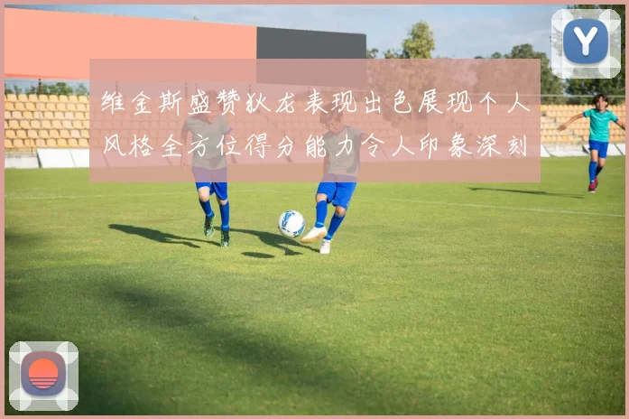 维金斯盛赞狄龙表现出色展现个人风格全方位得分能力令人印象深刻