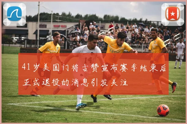 41岁美国门将古赞宣布赛季结束后正式退役的消息引发关注