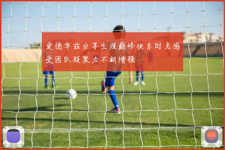 爱德华兹分享生涯巅峰快乐时光感受团队凝聚力不断增强