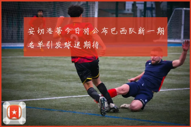 安切洛蒂今日将公布巴西队新一期名单引发球迷期待