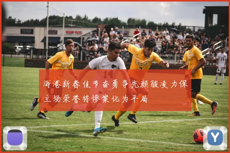 海港新春佳节奋勇争先颜骏凌力保主场荣誉将惨案化为平局