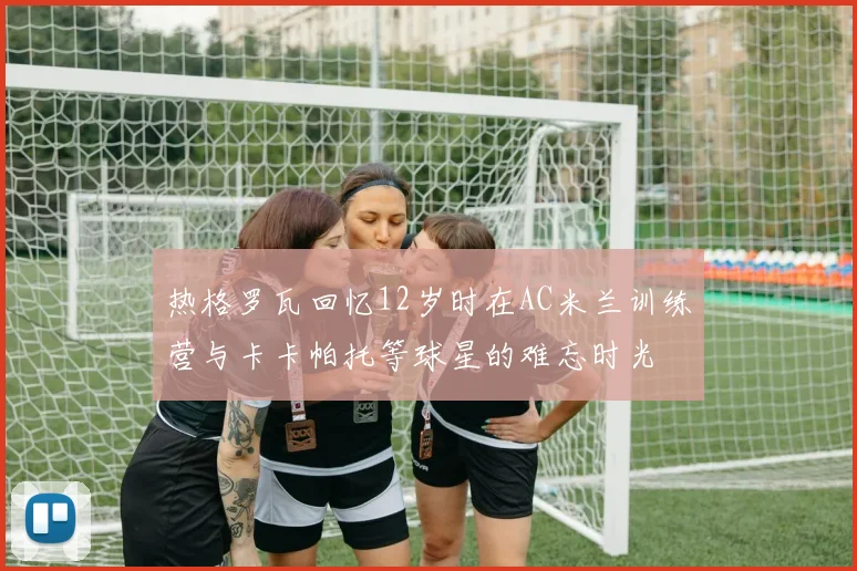 热格罗瓦回忆12岁时在AC米兰训练营与卡卡帕托等球星的难忘时光