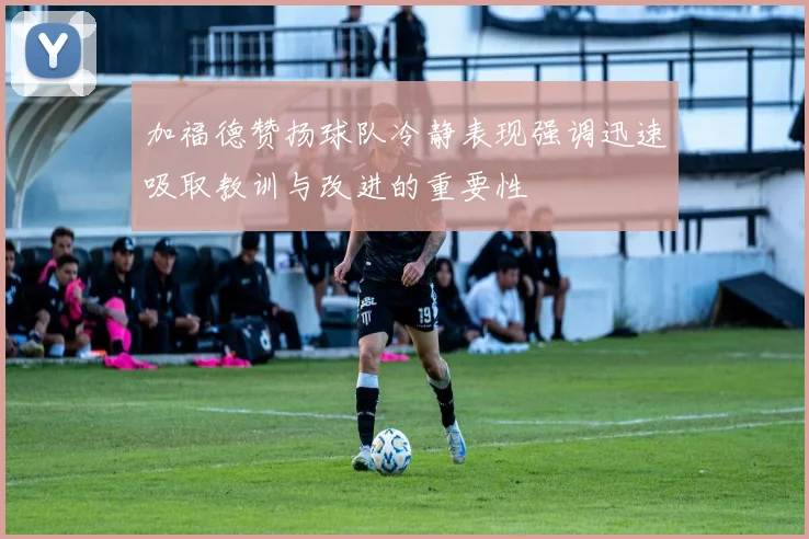 加福德赞扬球队冷静表现强调迅速吸取教训与改进的重要性