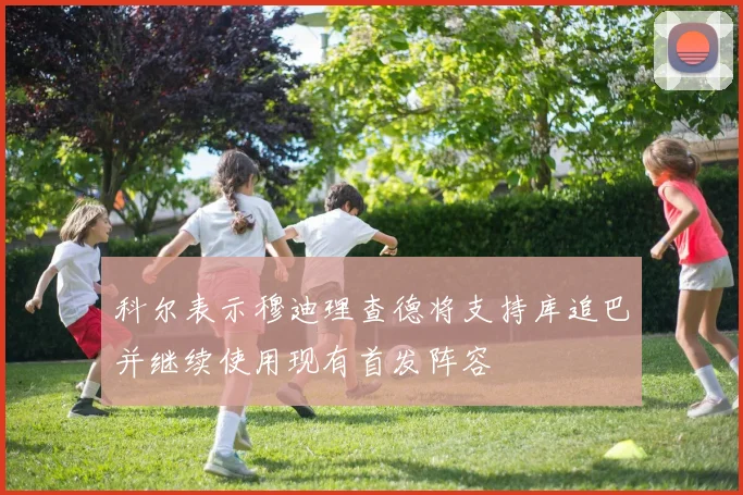 科尔表示穆迪理查德将支持库追巴并继续使用现有首发阵容